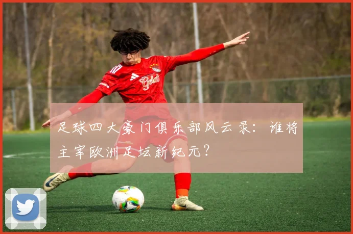 足球四大豪门俱乐部风云录：谁将主宰欧洲足坛新纪元？