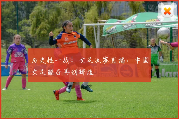 历史性一战！女足决赛直播，中国女足能否再创辉煌