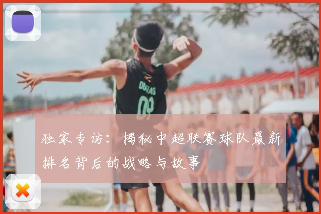 独家专访：揭秘中超联赛球队最新排名背后的战略与故事