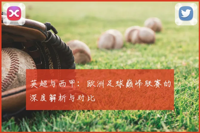 英超与西甲：欧洲足球巅峰联赛的深度解析与对比