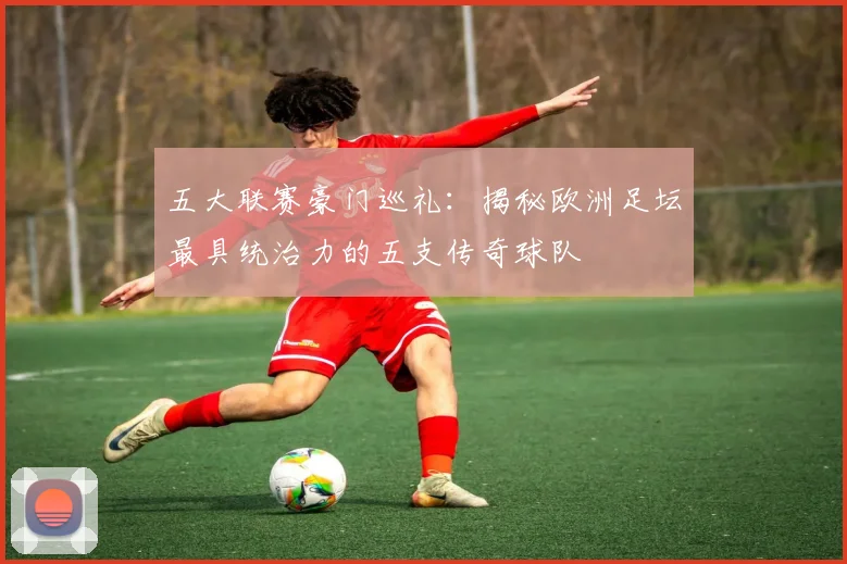 五大联赛豪门巡礼:揭秘欧洲足坛最具统治力的五支传奇球队