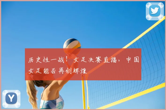 历史性一战!女足决赛直播,中国女足能否再创辉煌